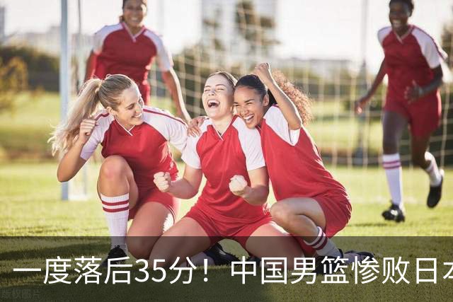 一度落后35分！中国男篮惨败日本，比无缘决赛遗憾的是特殊日子输球